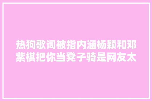 热狗歌词被指内涵杨颖和邓紫棋把你当凳子骑是网友太敏感