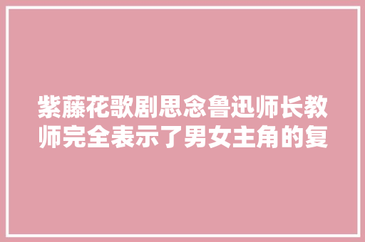 紫藤花歌剧思念鲁迅师长教师完全表示了男女主角的复杂情感
