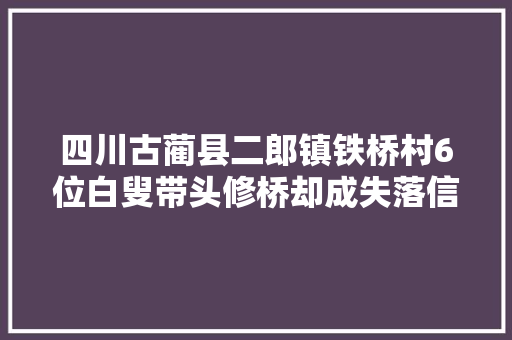 四川古蔺县二郎镇铁桥村6位白叟带头修桥却成失落信人 政府称工程未立项