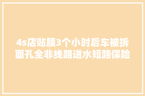 4s店贴膜3个小时后车被拆面孔全非线路进水短路保险熔断无法焚烧