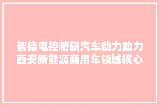 智德电控精研汽车动力助力西安新能源商用车领域核心技能自立自强
