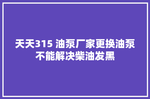 天天315 油泵厂家更换油泵不能解决柴油发黑
