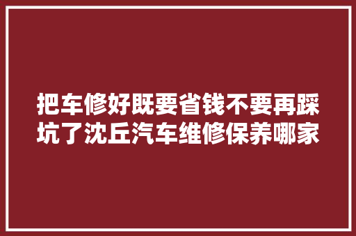 把车修好既要省钱不要再踩坑了沈丘汽车维修保养哪家