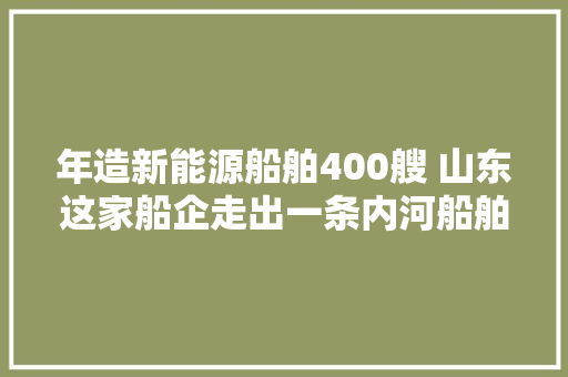 年造新能源船舶400艘 山东这家船企走出一条内河船舶的新新之路