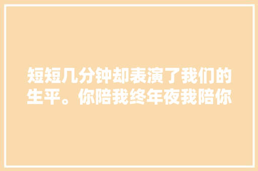 短短几分钟却表演了我们的生平。你陪我终年夜我陪你慢慢变老