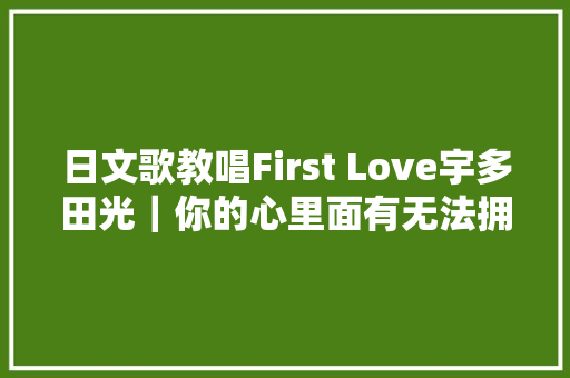 日文歌教唱First Love宇多田光｜你的心里面有无法拥有的人吗