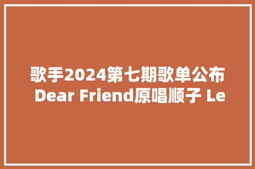 歌手2024第七期歌单公布 Dear Friend原唱顺子 Lemon