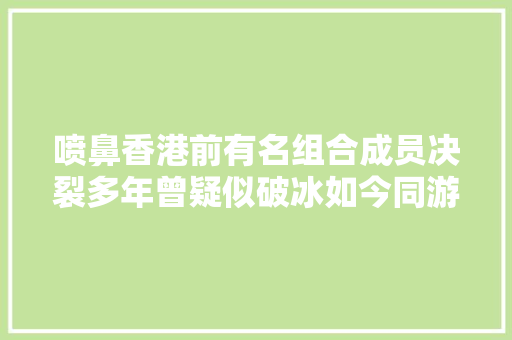 喷鼻香港前有名组合成员决裂多年曾疑似破冰如今同游日本却零互动