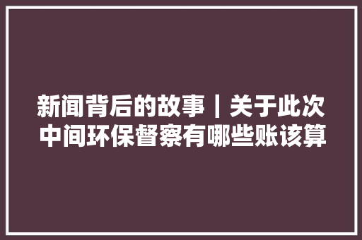 新闻背后的故事｜关于此次中间环保督察有哪些账该算清楚