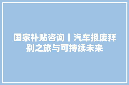 国家补贴咨询丨汽车报废拜别之旅与可持续未来 汽车知识