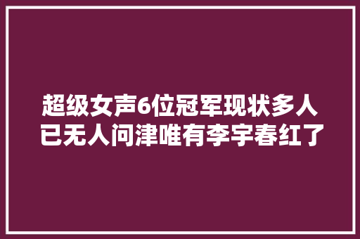 超级女声6位冠军现状多人已无人问津唯有李宇春红了17年