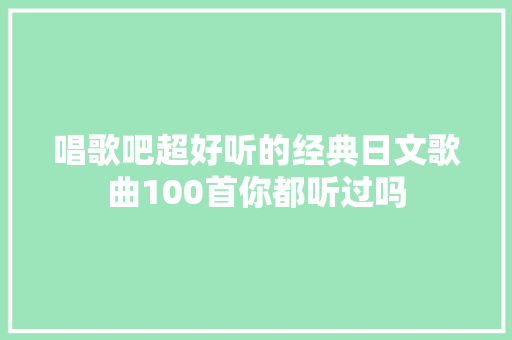 唱歌吧超好听的经典日文歌曲100首你都听过吗 休闲娱乐