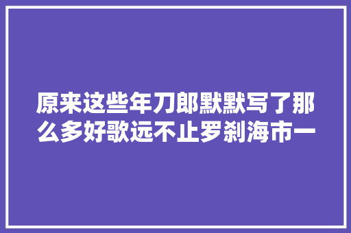 原来这些年刀郎默默写了那么多好歌远不止罗刹海市一首歌