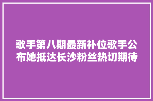 歌手第八期最新补位歌手公布她抵达长沙粉丝热切期待