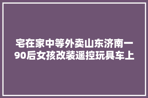 宅在家中等外卖山东济南一90后女孩改装遥控玩具车上街自助买馒头