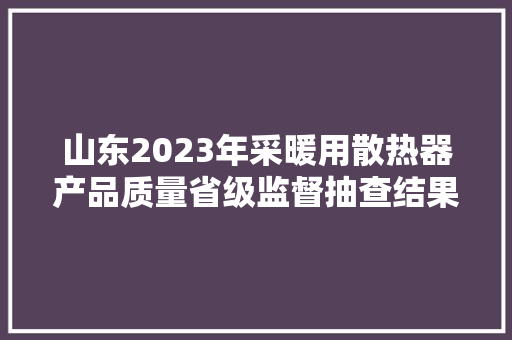 山东2023年采暖用散热器产品质量省级监督抽查结果 汽车知识