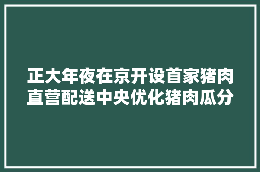 正大年夜在京开设首家猪肉直营配送中央优化猪肉瓜分与配送