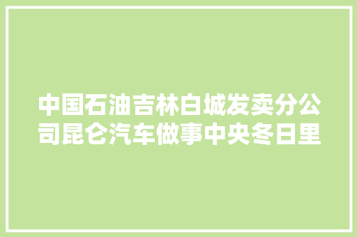 中国石油吉林白城发卖分公司昆仑汽车做事中央冬日里的暖心做事