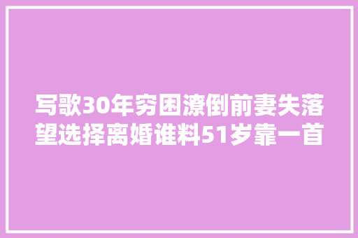 写歌30年穷困潦倒前妻失落望选择离婚谁料51岁靠一首歌一夜成名