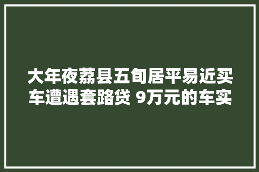 大年夜荔县五旬居平易近买车遭遇套路贷 9万元的车实花19万元