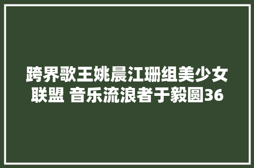 跨界歌王姚晨江珊组美少女联盟 音乐流浪者于毅圆36年歌手梦