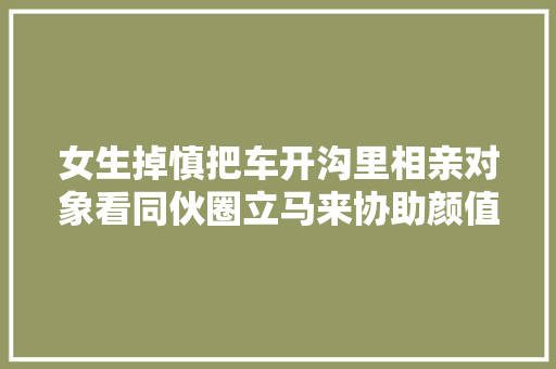 女生掉慎把车开沟里相亲对象看同伙圈立马来协助颜值曝光惊喜