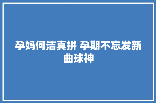 孕妈何洁真拼 孕期不忘发新曲球神