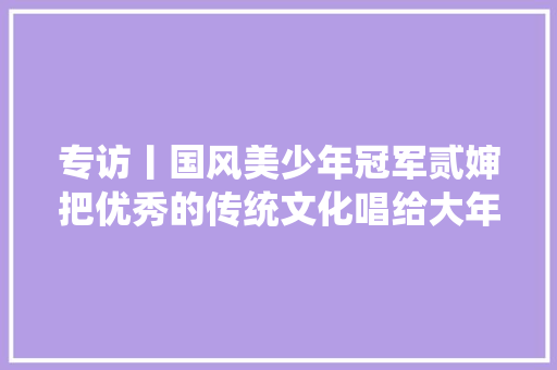 专访丨国风美少年冠军贰婶把优秀的传统文化唱给大年夜家听