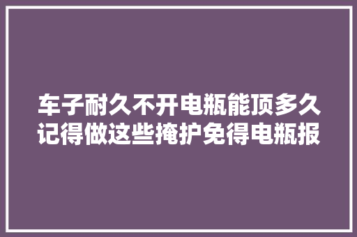 车子耐久不开电瓶能顶多久记得做这些掩护免得电瓶报废