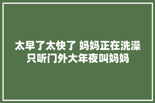 太早了太快了 妈妈正在洗澡只听门外大年夜叫妈妈
