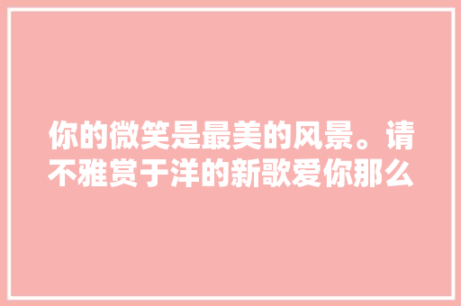 你的微笑是最美的风景。请不雅赏于洋的新歌爱你那么久