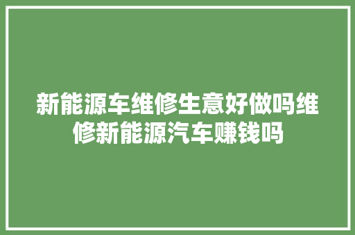 新能源车维修生意好做吗维修新能源汽车赚钱吗