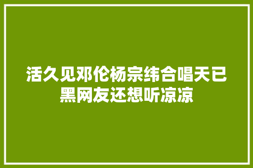 活久见邓伦杨宗纬合唱天已黑网友还想听凉凉