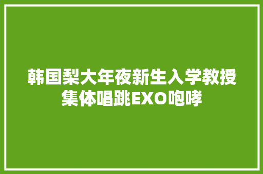 韩国梨大年夜新生入学教授集体唱跳EXO咆哮