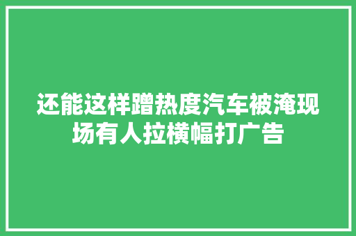 还能这样蹭热度汽车被淹现场有人拉横幅打广告
