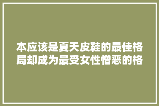 本应该是夏天皮鞋的最佳格局却成为最受女性憎恶的格局为什么