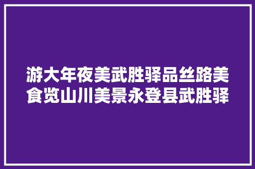游大年夜美武胜驿品丝路美食览山川美景永登县武胜驿镇精品旅游线路