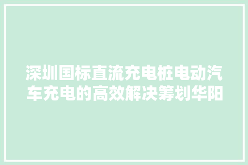 深圳国标直流充电桩电动汽车充电的高效解决筹划华阳充电