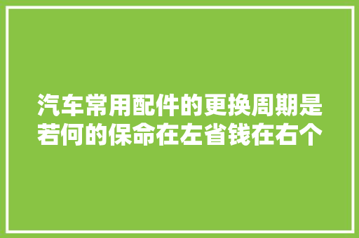 汽车常用配件的更换周期是若何的保命在左省钱在右个个戳心 汽车知识