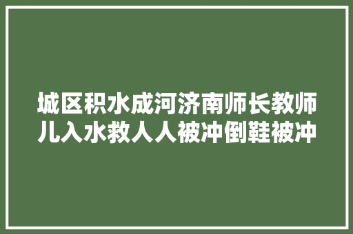 城区积水成河济南师长教师儿入水救人人被冲倒鞋被冲走仍不放弃