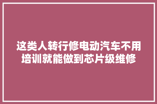 这类人转行修电动汽车不用培训就能做到芯片级维修