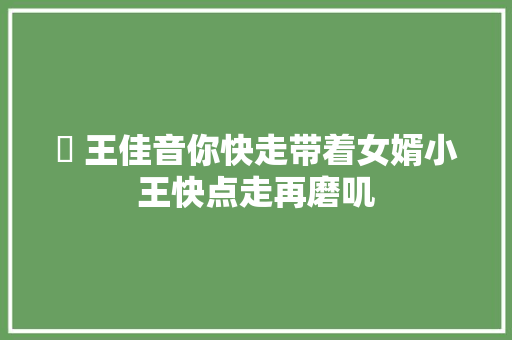 王佳音你快走带着女婿小王快点走再磨叽