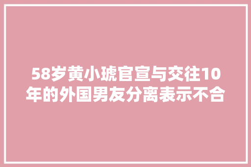 58岁黄小琥官宣与交往10年的外国男友分离表示不合适不要勉强