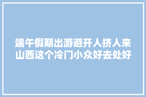 端午假期出游避开人挤人来山西这个冷门小众好去处好玩还震撼