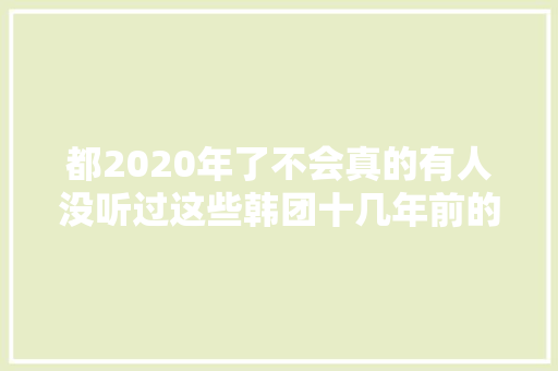 都2020年了不会真的有人没听过这些韩团十几年前的金曲吧