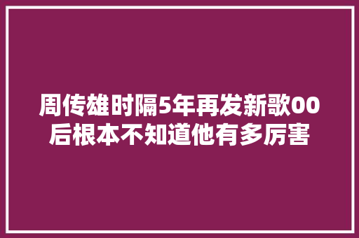 周传雄时隔5年再发新歌00后根本不知道他有多厉害