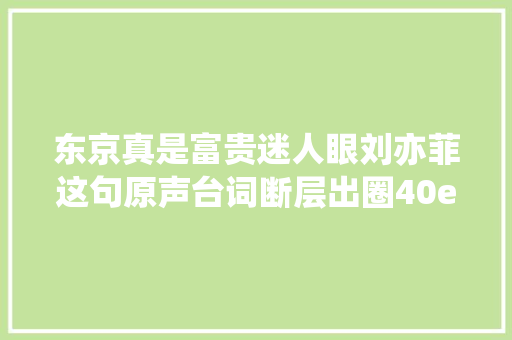 东京真是富贵迷人眼刘亦菲这句原声台词断层出圈40e