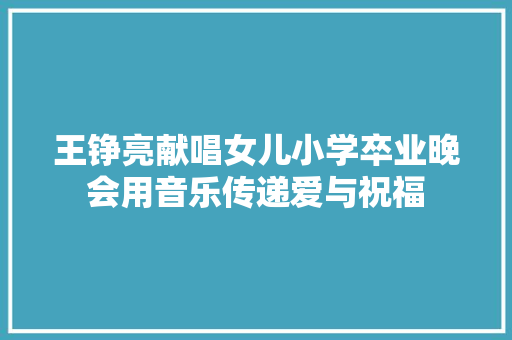 王铮亮献唱女儿小学卒业晚会用音乐传递爱与祝福