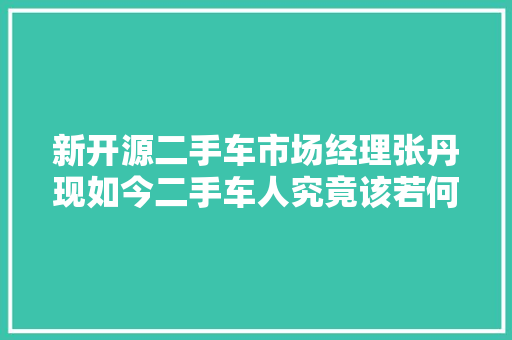 新开源二手车市场经理张丹现如今二手车人究竟该若何活下去