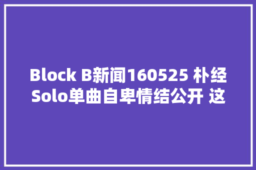 Block B新闻160525 朴经Solo单曲自卑情结公开 这个夏天和经儿谈恋爱